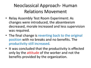 Neoclassical Approach- Human
Relations Movement
• Relay Assembly Test Room Experiment: As
changes were introduced, the absenteeism
decreased, morale increased and less supervision
was required.
• The final change is reverting back to the original
position with no breaks and no benefits. The
productivity still increased.
• It was concluded that the productivity is effected
only by the attitude of the worker and not the
benefits provided by the organization.
 