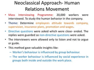 Neoclassical Approach- Human
Relations Movement
• Mass Interviewing Programme: 20,000 workers were
interviewed. To study the human behavior in the company.
• Theme: Determine employees attitude towards company,
supervision, insurance plans, promotion and wages.
• Directive questions were asked which were close- ended. The
replies were guarded so non-directive questions were asked.
• The interviewers were allowed only to listen and not to argue
or guide.
• This method gave valuable insights like:
– Worker’s behaviour is influenced by group behaviour.
– The worker behaviour is influenced by social experience in
groups both inside and outside the work place.
 