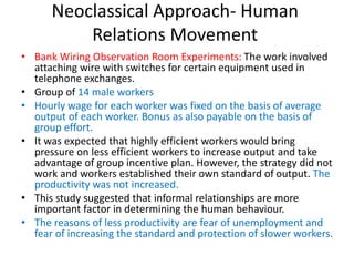 Neoclassical Approach- Human
Relations Movement
• Bank Wiring Observation Room Experiments: The work involved
attaching wire with switches for certain equipment used in
telephone exchanges.
• Group of 14 male workers
• Hourly wage for each worker was fixed on the basis of average
output of each worker. Bonus as also payable on the basis of
group effort.
• It was expected that highly efficient workers would bring
pressure on less efficient workers to increase output and take
advantage of group incentive plan. However, the strategy did not
work and workers established their own standard of output. The
productivity was not increased.
• This study suggested that informal relationships are more
important factor in determining the human behaviour.
• The reasons of less productivity are fear of unemployment and
fear of increasing the standard and protection of slower workers.
 
