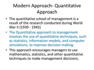 Modern Approach- Quantitative
Approach
• The quantitative school of management is a
result of the research conducted during World
War II (1939 - 1945)
• The Quantitative approach to management
involves the use of quantitative techniques, such
as statistics, information models, and computer
simulations, to improve decision making.
• This approach encourages managers to use
mathematics, statistics, and other quantitative
techniques to make management decisions.
 
