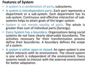 Features of System
• A system is a combination of parts, subsystems.
• A system is interdependent parts: Each part represents a
department or a sub-system. Each department has its
sub-system. Continuous and effective interaction of sub-
systems helps to attain goals of the larger system.
• System is not merely totality of parts. The whole is
greater than sum of individual parts.(Synergy).
• Every System has a boundary: Organizations being social
systems do not have clearly observable boundaries. The
activities necessary for their transformation process
define their boundaries. A boundary defines the scope
of a system.
• A system is either open or closed: An open system is one
which interacts with its environment. The closed system
is one which is independent of the environment. Every
systems needs to interact with the external environment
for better adaptation.
 