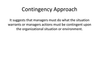 Contingency Approach
It suggests that managers must do what the situation
warrants or managers actions must be contingent upon
the organizational situation or environment.
 