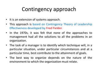 Contingency approach
• It is an extension of systems approach.
• This approach is based on Contingency Theory of Leadership
Effectiveness developed by Fred Fielder.
• In the 1970s, it was felt that none of the approaches to
management had all the solutions to all the problems in an
organization.
• The task of a manager is to identify which technique will, in a
particular situation, under particular circumstances and at a
particular time, best contribute to the attainment of goals.
• The best way to organize depends on the nature of the
environment to which the organization must relate.
 