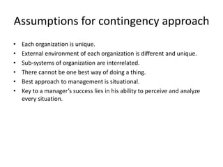 Assumptions for contingency approach
• Each organization is unique.
• External environment of each organization is different and unique.
• Sub-systems of organization are interrelated.
• There cannot be one best way of doing a thing.
• Best approach to management is situational.
• Key to a manager’s success lies in his ability to perceive and analyze
every situation.
 