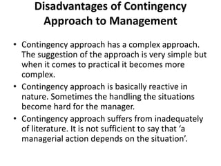 Disadvantages of Contingency
Approach to Management
• Contingency approach has a complex approach.
The suggestion of the approach is very simple but
when it comes to practical it becomes more
complex.
• Contingency approach is basically reactive in
nature. Sometimes the handling the situations
become hard for the manager.
• Contingency approach suffers from inadequately
of literature. It is not sufficient to say that ‘a
managerial action depends on the situation’.
 