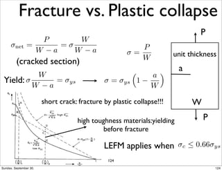 Fracture vs. Plastic collapse 
net = 
P 
W  a 
=  
W 
W  a 
unit thickness 
a 
P 
W 
P 
 = 
P 
(cracked section) W 
 
W 
W  a 
= ys  = ys 
⇣ 
1  
a 
W 
⌘ 
Yield: 
short crack: fracture by plastic collapse!!! 
high toughness materials:yielding 
before fracture 
LEFM applies when c  0.66ys 
124 
Sunday, September 30, 124 
 