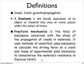 Definitions 
• Crack, Crack growth/propagation 
• A fracture is the (local) separation of an 
object or material into two, or more, pieces 
under the action of stress. 
• Fracture mechanics is the field of 
mechanics concerned with the study of 
the propagation of cracks in materials. It 
uses methods of analytical solid mechanics 
to calculate the driving force on a crack 
and those of experimental solid mechanics 
to characterize the material's resistance to 
fracture (Wiki). 22 
Sunday, September 30, 22 
 