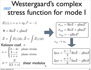Westergaard’s complex 
stress function for mode I 1937 
shear modulus 
Kolosov coef. 
μ = 
E 
2(1 + ⌫) 
xx = ReZ  yImZ0 
yy = ReZ + yImZ0 
⌧xy = yReZ0 
✏ij ! ui 
 = 
8 
: 
3  4⌫ plane strain 
3  ⌫ 
1 + ⌫ 
plane stress 2μu = 
  1 
2 
Re ¯ Z  yImZ 
2μv = 
 + 1 
2 
Im ¯ Z  yReZ 
Z(z), z = x + iy, i2 = 1 
 = Re¯¯ 
Z + yIm ¯ Z 
¯ Z = 
Z 
Z(z)dz, ¯¯ 
Z = 
Z 
¯ Z(z)dz 
 
49 
Sunday, September 30, 49 
 