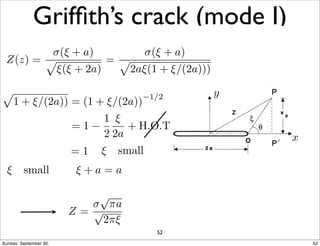 Griffith’s crack (mode I) 
(x, y)!1: !xx = !yy = !, ⌧xy = 0 
|x|  a,y = 0 : !yy = ⌧xy = 0 
x 
y 
⇠ small 
Z = 
!p⇡a 
p2⇡⇠ 
⇠ small 
Z = 
!p⇡a 
p2⇡⇠ 
Z(z) = 
p!(⇠ + a) 
⇠(⇠ + 2a) 
= 
p !(⇠ + a) 
2a⇠(1 + ⇠/(2a))) 
p 
1 + ⇠/(2a)) = (1 + ⇠/(2a))1/2 
= 1 
1 
2 
⇠ 
2a 
+ H.O.T 
= 1 
⇠ small ⇠ + a = a 
52 
Sunday, September 30, 52 
 