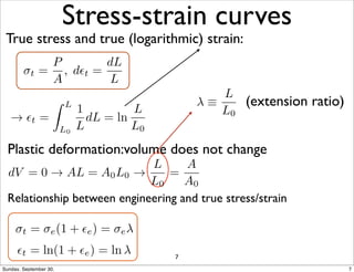 Stress-strain curves 
True stress and true (logarithmic) strain: 
(extension ratio) 
!t = 
P 
A 
, d✏t = 
dL 
L 
! ✏t = 
Z L 
L0 
1 
L 
dL = ln 
L 
L0 
 ⌘ 
L 
L0 
Plastic deformation:volume does not change 
dV = 0 ! AL = A0L0 ! 
L 
L0 
= 
A 
A0 
Relationship between engineering and true stress/strain 
!t = !e(1 + ✏e) = !e# 
✏t = ln(1+✏e) = ln 7 
Sunday, September 30, 7 
 
