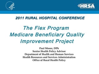 The Flex Program  Medicare Beneficiary Quality Improvement Project Paul Moore, DPh Senior Health Policy Advisor Department of Health and Human Services Health Resources and Services Administration Office of Rural Health Policy 2011 RURAL HOSPITAL CONFERENCE 