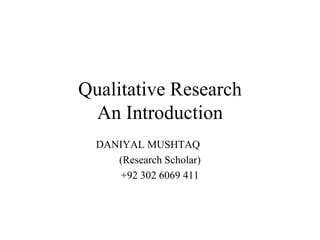Qualitative Research
An Introduction
DANIYAL MUSHTAQ
(Research Scholar)
+92 302 6069 411
 