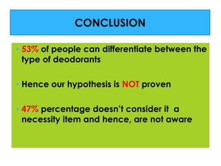 CONCLUSION
• 53% of people can differentiate between the
type of deodorants
• Hence our hypothesis is NOT proven
• 47% percentage doesn’t consider it a
necessity item and hence, are not aware

 