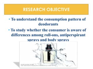 RESEARCH OBJECTIVE
• To understand the consumption pattern of
deodorants
• To study whether the consumer is aware of
differences among roll-ons, antiperspirant
sprays and body sprays

 