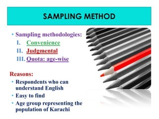 SAMPLING METHOD
• Sampling methodologies:
I. Convenience
II. Judgmental
III. Quota: age-wise
Reasons:
• Respondents who can
understand English
• Easy to find
• Age group representing the
population of Karachi

 