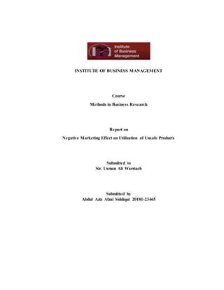 INSTITUTE OF BUSINESS MANAGEMENT
Course
Methods in Business Research
Report on
Negative Marketing Effect on Utilization of Unsafe Products
Submitted to
Sir. Usman Ali Warriach
Submitted by
Abdul Aziz Afzal Siddiqui 20181-23465
 