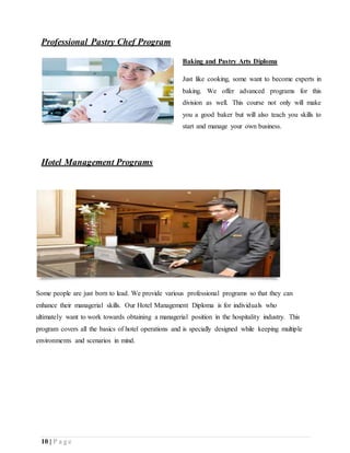 10 | P a g e
Professional Pastry Chef Program
Baking and Pastry Arts Diploma
Just like cooking, some want to become experts in
baking. We offer advanced programs for this
division as well. This course not only will make
you a good baker but will also teach you skills to
start and manage your own business.
Hotel Management Programs
Some people are just born to lead. We provide various professional programs so that they can
enhance their managerial skills. Our Hotel Management Diploma is for individuals who
ultimately want to work towards obtaining a managerial position in the hospitality industry. This
program covers all the basics of hotel operations and is specially designed while keeping multiple
environments and scenarios in mind.
 