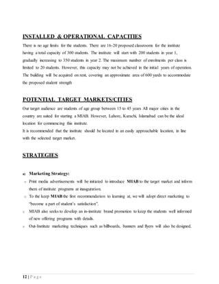 12 | P a g e
INSTALLED & OPERATIONAL CAPACITIES
There is no age limits for the students. There are 16-20 proposed classrooms for the institute
having a total capacity of 300 students. The institute will start with 200 students in year 1,
gradually increasing to 350 students in year 2. The maximum number of enrolments per class is
limited to 20 students. However, this capacity may not be achieved in the initial years of operation.
The building will be acquired on rent, covering an approximate area of 600 yards to accommodate
the proposed student strength
POTENTIAL TARGET MARKETS/CITIES
Our target audience are students of age group between 15 to 45 years All major cities in the
country are suited for starting a MIAB. However, Lahore, Karachi, Islamabad can be the ideal
location for commencing this institute.
It is recommended that the institute should be located in an easily approachable location, in line
with the selected target market.
STRATEGIES
a) Marketing Strategy:
o Print media advertisements will be initiated to introduce MIAB to the target market and inform
them of institute programs at inauguration.
o To the keep MIAB the first recommendation to learning at, we will adopt direct marketing to
“become a part of student’s satisfaction”.
o MIAB also seeks to develop an in-institute brand promotion to keep the students well informed
of new offering programs with details.
o Out-Institute marketing techniques such as billboards, banners and flyers will also be designed.
 