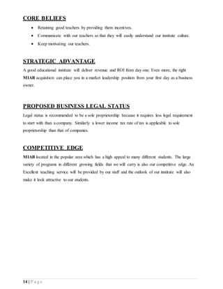 14 | P a g e
CORE BELIEFS
 Retaining good teachers by providing them incentives.
 Communicate with our teachers so that they will easily understand our institute culture.
 Keep motivating our teachers.
STRATEGIC ADVANTAGE
A good educational institute will deliver revenue and ROI from day one. Even more, the right
MIAB acquisition can place you in a market leadership position from your first day as a business
owner.
PROPOSED BUSINESS LEGAL STATUS
Legal status is recommended to be a sole proprietorship because it requires less legal requirement
to start with than a company. Similarly a lower income tax rate of tax is applicable to sole
proprietorship than that of companies.
COMPETITIVE EDGE
MIAB located in the popular area which has a high appeal to many different students. The large
variety of programs in different growing fields that we will carry is also our competitive edge. An
Excellent teaching service will be provided by our staff and the outlook of our institute will also
make it look attractive to our students.
 