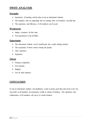 15 | P a g e
SWOT ANALYSIS
Strengths
 Experience of teaching and has idea to run an educational institute.
 The members who are supporting him are running their own business can help him.
 The experience and efficiency of all members can be avail.
Weaknesses
 Initiate a business for first time.
 Not experienced in the all fields.
Opportunity
 The educational institute can be transformed into a multi tasking institute.
 The acceptance of short courses among the people.
 Time relaxation.
 Expansion.
Threat
 Existing competitors.
 New entrants.
 Budgets.
 Law & order situation.
CONCLUSION
To run an educational institute cum facilitation centre is pretty good idea and seems to be very
successful as all members are passionate to help in startup of business. The experience and
collaboration of all members will prove it a better business.
 