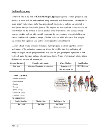 8 | P a g e
FashionDesigning
MIAB will offer in the field of Fashion designingone year diploma. Fashion program is very
practical in nature with the main emphasis being on creative work in the studios. The Diploma is
taught entirely in the studios rather than conventional classrooms as students are supported in
small groups through their creative journey. The program has more academic content so there are
some lectures but the emphasis is still on practical work in the studios. This exciting diploma
program provides students with essential preparation for entry to degree courses in fashion and
textiles. Students will experience a range of fashion activities which will assess their strengths
and confirm their aspirations and lead to a more specialized area of interest.
Most art schools require applicants to fashion degree programs to submit a portfolio of their
work as part of the application process, and it is on this portfolio that their application will
mainly be judged. On this program students will, over the year, put together a portfolio of their
best work under the expert guidance of experienced tutors. A team of professional artists, fashion
designers and teachers will support you.
COURSE CONTENTS
- Fashion Illustration
- Pattern Making
- Draping
- Sewing
- Textile Design
- Drawing & Design
- Computer Design
FEE STRUCTURE
Registration Fees Monthly Fees Full Course Fee
Rs. 15000 Rs. 5000 Rs. 55,000
(if paid lump-sum)
Course Duration Entry Requirements Class Timings Qualification
One Year Minimum Matriculate or equivalent 4 days a week
5:00 pm to 8:00 pm
SBTE Diploma
 