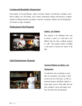 9 | P a g e
Cooking and Hospitality Management
Mass Institute of Arts and Business aspires to be finest institute of professional excellence and a
hub for culinary arts. The institute aims to deliver professional training and innovation on global
standard in Pakistan therefore the institute welcomes exceptional students from all backgrounds
to be leaders in future hospitality.
Professional Chef Program
Culinary Arts Diploma
This program is for individuals who want
to pursue a career as a chef and is very
different than the basic certificate program
we offer. This program teaches everything
a chef needs to become the master of his
field
Chef Entrepreneur Program
Advanced Diploma in Culinary Arts
Management
For individual who are planning to open
their own restaurant or are trying to stand
out from the rest of the chefs, we offer an
advanced program specifically tailored to
ensure future success. These differ from the
basic certificate courses and require extra
time and effort from the individuals.
 