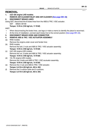 BR?25
                                           BRAKE   ?   BRAKE ACTUATOR
                                                                                                  BR1R4?01


REMOVAL
1.    2JZ?GE engine LHD models:
      REMOVE AIR CLEANER INLET AND AIR CLEANER (See page EM?30)
2.    DISCONNECT BRAKE LINES
Using SST, disconnect the 6 brake lines from the ABS & TRC / VSC actuator.
      SST 09023?00100
      Torque: 15 Nm (155 kgfcm, 11 ftlbf)
HINT:
 S    When disconnecting the brake lines, use tags or make a memo to identify the place to reconnect.
 S    At the time of installation, connect each brake line to the correct position (See page BR?22).
3.    DISCONNECT BRAKE HOSE AND CONNECTOR
4.    REMOVE ABS & TRC / VSC ACTUATOR ASSEMBLY
(a) RHD models:
      Remove the engine under cover and fender liner.
(b) RHD models:
      Remove the bolt, 2 nuts and ABS & TRC / VSC actuator assembly.
      Torque: 19 Nm (195 kgfcm, 14 ftlbf)
(c) 2JZ?GE engine LHD models:
      Remove the nut, 2 bolts and ABS & TRC / VSC actuator assembly.
      Torque: 19 Nm (195 kgfcm, 14 ftlbf)
(d) 1G?FE engine LHD models:
      Remove the 3 botls and ABS & TRC / VSC acutuator assembly.
      Torque: 19 Nm (195 kgfcm, 14 ftlbf)
(e) Remove the 2 nuts and ABS & TRC / VSC actuator.
      Torque: 5.4 Nm (55 kgfcm, 48 in.lbf)
(f)   Remove the 2 cushion bolts and 3 cushions.
      Torque: 5.4 Nm (55 kgfcm, 48 in.lbf)




 LEXUS IS300/IS200 SUP (RM870E)
 