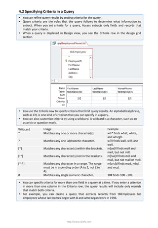 4.2 Specifying Criteria in a Query
http://www.skitfy.com
• You can refine query results by setting criteria for the query.
• Query criteria are the rules that the query follows to determine what information to
extract. When you set criteria for a query, Access extracts only fields and records that
match your criteria.
• When a query is displayed in Design view, you see the Criteria row in the design grid
section.
• You use the Criteria row to specify criteria that limit query results. An alphabetical phrase,
such as CH, is one kind of criterion that you can specify in a query.
• You can also customize criteria by using a wildcard. A wildcard is a character, such as an
asterisk or question mark.
Wildcard Usage Example
* Matches any one or more character(s). wh* finds what, white,
and wh2gH.
? Matches any one alphabetic character. w?ll finds wall, will, and
well.
[*] Matches any character(s) within the brackets. m[ae]ll finds mall and
mell, but not mill.
[!*] Matches any character(s) not in the brackets. m[!ae]ll finds mill and
mull, but not mall or mell.
[*-*] Matches any character in a range. The range
must be in ascending order (A to Z, not Z to
A).
m[a-c]d finds mad, mbd,
and mcd.
# Matches any single numeric character. 10# finds 100 –109.
• You can specify criteria for more than one field in a query at a time. If you enter a criterion
in more than one column in the Criteria row, the query results will include only records
that match both criteria.
• For example, you can create a query that extracts records from tblEmployees for
employees whose last names begin with B and who began work in 1996.
 