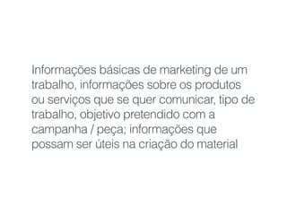 Informações básicas de marketing de um
trabalho, informações sobre os produtos
ou serviços que se quer comunicar, tipo de
trabalho, objetivo pretendido com a
campanha / peça; informações que
possam ser úteis na criação do material
 