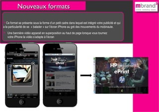 Nouveaux formats Ce format se présente sous la forme d’un petit cadre dans lequel est intégré votre publicité et qui a la particularité de se  « balader » sur l’écran iPhone au gré des mouvements du mobinaute. Une bannière vidéo apparait en superposition au haut de page lorsque vous tournez votre iPhone la vidéo s’adapte à l’écran 