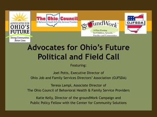 Advocates for Ohio’s Future
  Political and Field Call
                          Featuring:

                Joel Potts, Executive Director of
  Ohio Job and Family Services Directors’ Association (OJFSDA)

             Teresa Lampl, Associate Director of
The Ohio Council of Behavioral Health & Family Service Providers

    Katie Kelly, Director of the groundWork Campaign and
 Public Policy Fellow with the Center for Community Solutions
 