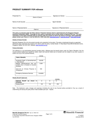 PRODUCT SUMMARY FOR mBreeze


Presented To                     :__________________________________                                  Signature of Owner :_______________________
                                                   (Name of Owner)


Name of Life Insured: __________________________________                                             Age & Gender                    :_______________________



Name of Representative: _______________________________                                              Signature of Representative: _________________
                                                      (Agency)


This policy is protected under the Policy Owners’ Protection Scheme which is administered by the Singapore Deposit
Insurance Corporation (SDIC). Coverage for your policy is automatic and no further action is required from you. For more
information on the types of benefits that are covered under the scheme as well as the limits of coverage, where applicable,
please contact your insurer or visit the GIA/LIA or SDIC web-sites (www.gia.org.sg or www.lia.org.sg or www.sdic.org.sg)

Details of Product Provider

Manulife (Singapore) Pte Ltd is the product provider and underwriter for this policy. This policy is distributed through our appointed
distributors only. Customers may contact us for claims under this policy. Contact details: 51 Bras Basah Road #09-00 Manulife Centre,
Singapore 189554 Tel: 67371221, Website: www.manulife.com.sg

Product Information

The mBreeze is a non-participating personal accident policy. mBreeze pays the benefit shown under the Table of Benefits if the Life
Insured sustains bodily injury caused by visible, violent and external means due to Accident and not related to any other causes; or
suffers from any of the Covered Illnesses.

                                                                   (SGD$)
        Table of Benefits

        Accidental Death & Dismemberment                           100,000
        - Face Amount
        Medical Reimbursement limit per                             2,500
        incident (Due to Accident & Covered
        Illnesses)

        Sub-Limit for Chinese Physician &                            500
        Chiropractor

        Emergency Assistance Services                             Available


Weekly Benefit (Optional):
                                                                                                            (SGD$)
        Optional Benefit              (as     shown        in            $                   $                $
        Schedule)
        Weekly Benefit                                                 100                  150                   200


Note - The distribution costs, charges and expenses (including the cost of any financial advice provided to You) as a result of
underwriting and issuing this policy will be made available upon your request.




------------------------------------------------------------------------------------------------------------------------------------------------------------------------------------
Manulife (Singapore) Pte Ltd.               Reg. No. 198002116D
A Manulife Financial Company                                                         Page 1 of 5
51 Bras Basah Road #09-00 Manulife Centre, Singapore 189554                                                                                                             E. &O.E
Tel: 67371221                                                                                                                                                   (January 2012)
 