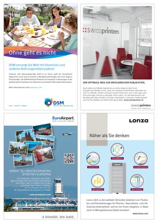 DSM versorgt die Welt mit Vitaminen und
anderen Nahrungsmittelzusätzen
Vitamine sind lebensnotwendig: Fehlt es an ihnen, läuft der menschliche
Organismus nicht rund. Es kommt zu Mangelerscheinungen und in der Folge zu
Erkrankungen. Die DSM Nutritional Products mit Hauptsitz in Kaiseraugst ist der
weltweit grösste Anbieter von Vitaminen und weiteren Nahrungsmittelzusätzen.
Mehr Informationen unter www.dsm.com
Ohne geht es nicht
à bientôt. bis bald.
®
Ob Amsterdam, Barcelona oder Berlin,
egal ob wegen ihrer Geschichte, ihrer Museen
oder Kultur oder um einfach dort zu sein
und einige Tage Neues zu erleben.
Vom EuroAirport erreichen Sie
90 City-Destinationen bequem und direkt.
www.euroairport.com
DIREKT ZU DEN SCHÖNSTEN
STÄDTEN EUROPAS
DIREKT ZU DEN SCHÖNSTEN
PharmaBiotech
Agro Ingredients Water Treatment
CoatingsCompositesConsumer Care
www.lonza.com
Lonza zählt zu den weltweit führenden Anbietern von Produk-
ten und Dienstleistungen für Pharma-, Gesundheits- und Life-
Sciences-Unternehmen und ist mit ihrem Hauptsitz in Basel
stark im Metropolitanraum Basel verankert.
Näher als Sie denken
DER OPTIMALE WEG ZUR ERFOLGREICHEN PUBLIKATION.
Das Erstellen von Medien beginnt bei uns schon lange vor dem Druck.
Und geht weit darüber hinaus. Denn als innovatives Unternehmen optimieren wir 
nicht nur Abläufe, sondern sind dank unserer Infrastruktur auch in der Lage, sämt-
liche Leistungen inhouse zu erbringen. Nicht zuletzt, um die elektronische und
die gedruckte Welt schneller und enger miteinander zu vernetzen. Perfektionieren
auch Sie Ihre Abläufe, wir helfen Ihnen gerne dabei. www.swissprinters.ch
Image_98x143_D.indd 1 07.12.15 1
 