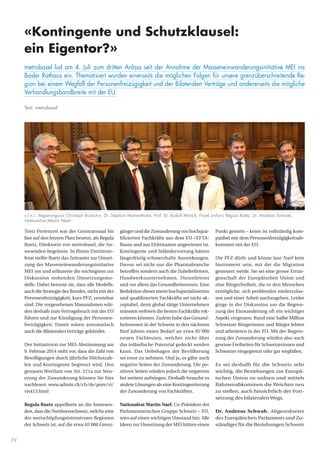 24
gängerunddieZuwanderungvonhochqua-
lifizierten Fachkräfte aus dem EU-/EFTA-
Raum und aus Drittstaaten angewiesen ist.
Kontingente und Inländervorrang hätten
längerfristig schmerzhafte Auswirkungen.
Davon sei nicht nur die Pharmabranche
betroffen sondern auch die Zulieferfirmen,
Handwerksunternehmen, Dienstleister
und vor allem das Gesundheitswesen. Eine
Reduktion dieser meist hochspezialisierten
und qualifizierten Fachkräfte sei nicht ak-
zeptabel, denn global tätige Unternehmen
müssten weltweit die besten Fachkräfte rek-
rutieren können. Zudem habe das Gesund-
heitswesen in der Schweiz in den nächsten
fünf Jahren einen Bedarf an etwa 85‘000
neuen Fachleuten, welcher nicht über
das inländische Potenzial gedeckt werden
kann. Das Unbehagen der Bevölkerung
sei ernst zu nehmen. Und ja, es gäbe auch
negative Seiten der Zuwanderung. Die po-
sitiven Seiten würden jedoch die negativen
bei weitem aufwiegen. Deshalb brauche es
andere Lösungen als eine Kontingentierung
der Zuwanderung von Fachkräften.
Nationalrat Martin Naef, Co-Präsident der
Parlamentarischen Gruppe Schweiz – EU,
wies auf einen wichtigen Umstand hin: Alle
Ideen zur Umsetzung der MEI hätten einen
Punkt gemein – keine ist vollständig kom-
patibel mit dem Personenfreizügigkeitsab-
kommen mit der EU.
Die PFZ dürfe und könne laut Naef kein
Instrument sein, mit der die Migration
gesteuert werde. Sie sei eine grosse Errun-
genschaft der Europäischen Union und
eine Bürgerfreiheit, die es den Menschen
ermögliche, sich problemlos niederzulas-
sen und einer Arbeit nachzugehen. Leider
ginge in der Diskussion um die Begren-
zung der Einwanderung oft ein wichtiger
Aspekt vergessen: Rund eine halbe Million
Schweizer Bürgerinnen und Bürger lebten
und arbeiteten in der EU. Mit der Begren-
zung der Zuwanderung würden also auch
gewisse Freiheiten für Schweizerinnen und
Schweizer eingegrenzt oder gar wegfallen.
Es sei deshalb für die Schweiz sehr
wichtig, die Beziehungen zur Europä-
ischen Union zu ordnen und mittels
Rahmenabkommen die Weichen neu
zu stellen; auch hinsichtlich der Fort-
setzung des bilateralen Wegs.
Dr. Andreas Schwab, Abgeordneter
des Europäischen Parlaments und Zu-
ständiger für die Beziehungen Schweiz
Trotz Ferienzeit war der Grossratssaal bis
fast auf den letzten Platz besetzt, als Regula
Ruetz, Direktorin von metrobasel, die An-
wesenden begrüsste. In Ihrem Eintrittsre-
ferat stellte Ruetz das Zeitraster zur Umset-
zung der Masseneinwanderungsinitiative
MEI vor und erläuterte die wichtigsten zur
Diskussion stehenden Umsetzungsmo-
delle. Dabei betonte sie, dass alle Modelle,
auch die Strategie des Bundes, nicht mit der
Personenfreizügigkeit, kurz PFZ, vereinbar
sind. Die vorgesehenen Massnahmen wür-
den deshalb zumVertragsbruch mit der EU
führen und zur Kündigung der Personen-
freizügigkeit. Damit wären automatisch
auch die Bilateralen Verträge gekündet.
Der Initiativtext zur MEI-Abstimmung am
9. Februar 2014 sieht vor, dass die Zahl von
Bewilligungen durch jährliche Höchstzah-
len und Kontingente begrenzt wird. Den
genauen Wortlaut von Art. 121a zur Steu-
erung der Zuwanderung können Sie hier
nachlesen: www.admin.ch/ch/de/pore/vi/
vis413.html
Regula Ruetz appellierte an die Anwesen-
den, dass die Nordwestschweiz, welche eine
der wertschöpfungsintensivsten Regionen
der Schweiz ist, auf die etwa 65‘000 Grenz-
v.l.n.r.: Regierungsrat Christoph Brutschin, Dr. Stephan Mumenthaler, Prof. Dr. Rudolf Minsch, Frank Linhart, Regula Ruetz, Dr. Andreas Schwab,
Nationalrat Martin Naef
«Kontingente und Schutzklausel:
ein Eigentor?»
metrobasel lud am 4. Juli zum dritten Anlass seit der Annahme der Masseneinwanderungsinitiative MEI ins
Basler Rathaus ein. Thematisiert wurden einerseits die möglichen Folgen für unsere grenzüberschreitende Re-
gion bei einem Wegfall der Personenfreizügigkeit und der Bilateralen Verträge und andererseits die mögliche
Verhandlungsbandbreite mit der EU.
Text: metrobasel
 