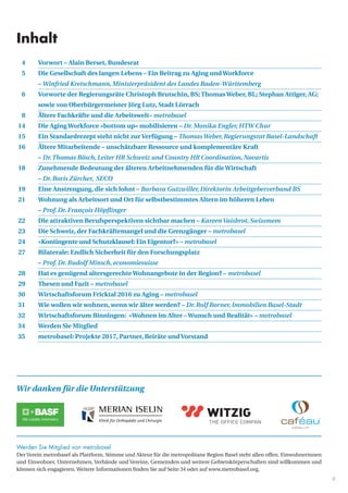 3
	 4	 Vorwort – Alain Berset, Bundesrat
	 5	 Die Gesellschaft des langen Lebens – Ein Beitrag zu Aging undWorkforce
		 – Winfried Kretschmann,Ministerpräsident des Landes Baden-Württemberg
	 6	 Vorworte der Regierungsräte Christoph Brutschin, BS;ThomasWeber, BL; Stephan Attiger, AG; 	
		 sowie von Oberbürgermeister Jörg Lutz, Stadt Lörrach
	 8	 Ältere Fachkräfte und die Arbeitswelt– metrobasel
	14	 Die AgingWorkforce «bottom up» mobilisieren – Dr.Monika Engler,HTW Chur
	15	 Ein Standardrezept steht nicht zurVerfügung – ThomasWeber,Regierungsrat Basel-Landschaft
	16	Ältere Mitarbeitende – unschätzbare Ressource und komplementäre Kraft
– Dr.Thomas Bösch,Leiter HR Schweiz und Country HR Coordination,Novartis
	18 	Zunehmende Bedeutung der älteren Arbeitnehmenden für dieWirtschaft
– Dr.Boris Zürcher, SECO
	19 	Eine Anstrengung, die sich lohnt – Barbara Gutzwiller,Direktorin Arbeitgeberverband BS
	21	Wohnung als Arbeitsort und Ort für selbstbestimmtes Altern im höheren Leben
– Prof.Dr.François Höpflinger
	22	 Die attraktiven Berufsperspektiven sichtbar machen – KareenVaisbrot,Swissmem
	23 	 Die Schweiz, der Fachkräftemangel und die Grenzgänger – metrobasel
	24 	 «Kontingente und Schutzklausel: Ein Eigentor?» – metrobasel
	27 	 Bilaterale: Endlich Sicherheit für den Forschungsplatz
		 – Prof.Dr.Rudolf Minsch,economiesuisse
	28	Hat es genügend altersgerechteWohnangebote in der Region? – metrobasel	
	29	Thesen und Fazit – metrobasel
30 	 Wirtschaftsforum Fricktal 2016 zu Aging – metrobasel	
31		 Wie wollen wir wohnen, wenn wir älter werden? – Dr.Rolf Borner,Immobilien Basel-Stadt
32		 Wirtschaftsforum Binningen: «Wohnen im Alter –Wunsch und Realität» – metrobasel
34		 Werden Sie Mitglied
35 	 metrobasel: Projekte 2017, Partner, Beiräte undVorstand
Werden Sie Mitglied von metrobasel
Der Verein metrobasel als Plattform, Stimme und Akteur für die metropolitane ­Region Basel steht allen offen. Einwohnerinnen
und Einwohner, Unternehmen, ­Verbände und Vereine, Gemeinden und weitere Gebietskörperschaften sind willkommen und
können sich engagieren. Weitere Informationen finden Sie auf Seite 34 oder auf www.metrobasel.org.
Inhalt
Wir danken für die Unterstützung
 