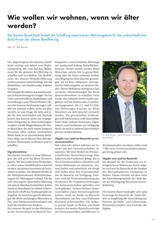 31
lusquartier, einer beliebten Wohnlage
mit tendenziell hohem Wohnflächen-
konsum. Immer wieder werden ältere
Menschen, welche ihre zu grosse Woh-
nung oder ihr Haus verlassen wollen,
zum Wegzug aus dem Quartier gezwun-
gen, da sie kein adäquates, altersge-
rechtes Wohnangebot im Quartier fin-
den. Dieses Wohnhaus verfolgt das Ziel,
attraktive Mietwohnungen für ältere
Quartierbewohner zu schaffen. Dazu
wurde das Gebäude hindernisfrei aus-
gebaut und mit funktionalen Grundris-
sen ausgestattet. Die 2.5- und 3.5-Zim-
mer Wohnungen konnten an ältere
Bewohner aus dem Quartier vermietet
werden. Die gesammelten Erfahrun-
gen und Erkenntnisse stellt Immobilien
Basel-Stadt anderen Investoren, Eigen-
tümern und Fachleuten zur Verfügung,
damit sie auch in anderen Bauvorhaben
genutzt werden können.
Abgabe von Land im Baurecht an Ge-
nossenschaften
Seit rund acht Jahren arbeiten wir in-
tensiv mit den Genossenschaften zu-
sammen. Mit dem Modell des Partner-
schaftlichen Baurechtsvertrags Plus
haben wir ein Fundament gelegt, das es
den Genossenschaften erleichtern soll,
neuen Wohnraum zu realisieren. Ers-
tens kaufen und entwickeln wir Areale
und stellen diese den Genossenschaf-
ten im Baurecht zur Verfügung. Zwei-
tens wird die Professionalisierung der
Strukturen für Projektentwicklungen
der Genossenschaften gefordert und
auch gefördert. Drittens müssen Genos-
senschaften einen Erneuerungsfonds
äufnen, wenn sie Areale im Baurecht
übernehmen, um Neu- und Umbauten
finanziell sicherzustellen. Für mehre-
re grosse Areale in Riehen und Basel
konnten wir bereits Baurechtsverträge
mit Genossenschaften abschliessen; in
Der Regierungsrat des Kantons Basel-
Stadt verfolgt seit Jahren eine Wohn-
raumpolitik, die zum Ziel hat, Wohn-
raum für die gesamte Bevölkerung zu
schaffen und zu erhalten. Die Bedürf-
nisse der älteren Wohnbevölkerung
werden genauso berücksichtigt, wie die
Bedürfnisse von Familien oder anderen
Gruppen.
Die Gruppe der älteren Kantonsbewoh-
ner ist keine homogene Gruppe. Sie hat
viele unterschiedliche Bedürfnisse und
Vorstellungen zum ThemaWohnen, de-
nen der Kanton Rechnung tragen soll.
Wie wir wohnen wollen, wenn wir älter
werden, ist eine Frage, die jede und je-
der für sich entscheiden soll. Deshalb
kreiert der Kanton nicht ein vorgege-
benes Programm an Alterswohnungen,
sondern schafft Möglichkeiten für älte-
re Menschen, die auch immer jüngeren
Personen offen stehen. Immobilien
Basel-Stadt ist in verschiedenen Berei-
chen tätig, um in diesem Sinn altersge-
rechten Wohnraum zu fördern und zu
schaffen.
Eigeninvestition
Der Kanton investiert in neue Wohnun-
gen, die sich auch für ältere Personen
eignen. Mit den realisierten Pilotprojek-
te will er seiner Vorbildfunktion gerecht
werden, um private Investoren als Nach-
ahmer zu finden. Ein Beispiel hierfür ist
die Mehrgenerationen-Wohnüberbau-
ung an der Maiengasse in Basel. Für die
sehr heterogene Quartierbevölkerung
mit einem überdurchschnittlich hohen
Anteil an Bewohnern im dritten Lebens-
abschnitt schafft das Neubauprojekt ein
Angebot. Es entstehen gezielt Wohnun-
gen für ältere und jüngere Menschen in
Ein- und Zweipersonenhaushalten wie
auch für Familien mit Kindern.
Ein weiteres Beispiel ist das Wohnhaus
an der Aescherstrasse in Basel im Pau-
den kommenden vier Jahren sollen rund
1‘000 neue Genossenschaftswohnun-
gen fertig gebaut sein.
Abgabe von Land im Baurecht
Ein Beispiel für die Förderung von al-
tersgerechtem Wohnraum durch Abga-
be von Land im Baurecht ist der Neubau
des Alterspflegeheims Humanitas in
Riehen. Dieses entsteht auf dem Areal
der Einwohnergemeinde der Stadt Ba-
sel am Rüchligweg/Rauracherstrasse/
Kohlistieg.
Der Kanton Basel-Stadt gibt sein Land
bevorzugt im Baurecht ab. Damit för-
dert er langfristig die Entwicklung des
Kantons als Wohn- und Lebensraum,
Wirtschaftsstandort und Zentrum der
Region.
Dr. Rolf Borner, Geschäftsleiter Immobilien
Basel-Stadt
Wie wollen wir wohnen, wenn wir älter
werden?
Der Kanton Basel-Stadt fördert die Schaffung eines breiten Wohnangebots für die unterschiedlichen
Bedürfnisse der älteren Bevölkerung.
Text: Dr. Rolf Borner
 
