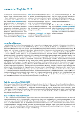 35
Beiräte metrobasel 2016/2017
Jürg Erismann, Head of Basel/Kaiseraugst Site, F. Hoffmann-La Roche AG; Prof. Dr. Madeleine Herren-Oesch, Direktorin Europa-
institut Basel; Prof. Dr. Antonio Loprieno, ehem. Rektor Universität Basel; Prof. Dr. Urs Müller, PräsidentVerband Schweizerischer
Kantonalbanken; Prof. Dr. Rudolf Minsch, Chefökonom economiesuisse; Dr. Stephan Mumenthaler, Head Economic  Swiss
Public Affairs Novartis Pharma AG; Regula Ruetz, Direktorin metrobasel; Prof. Dr.Theodor Karl Sproll, Rektor Duale Hochschule
Baden-Württemberg Lörrach; Prof. Christian Tanner, Standortleiter Basel der Hochschule für Wirtschaft FHNW; Dr. Andreas M.
Walker, Co-Präsident swissfuture
DerVorstand von metrobasel
Dr. Uwe H. Böhlke, Präsident metrobasel; Regula Ruetz, Direktorin metrobasel; Rolf Brugger, Unternehmensberater,VR-Präsident
Top Consult  Capital AG; Dr. Peter Herrman, Head Corporate Affairs and Compliance bei Actelion Pharmaceuticals Ltd; Jörg
Lutz, Oberbürgermeister der Stadt Lörrach; Stefan Marbach, Senior Partner bei Herzog  de Meuron; Franco Mazzi, Stadtam-
mann der Stadt Rheinfelden; Prof. Dr. Urs Müller, Präsident Verband Schweizerischer Kantonalbanken; Nicole Nüssli-Kaiser,
Gemeindepräsidentin Allschwil; Rudolph Schiesser, VR-Präsident Airport Hotel und Grand Casino Basel, VR-Präsident Grand
Hotel Les Trois Rois; Samuel Schultze, CEO Burckhardt+Partner AG; Alexandre F. Stotz, Consulting Services, Alexandre F. Stotz;
Dr. Beat von Wartburg, Direktor der Christoph Merian Stiftung
metrobasel Partner
• Acino Pharma AG • Actelion Pharmaceuticals Ltd. • Angestelltenvereinigung Region Basel arb • Arbeitgeberverband Basel •
BASF Schweiz AG • Basler Kantonalbank BKB • Bloch Thomas, Druckerei Bloch AG • Bönzli+Feuz IT • BRB Bauunternehmer
Region Basel • Buchs Melchior, CEO Business Parc Reinach • Bundesamt für Wohnungswesen BWO • Burckhardt+Partner AG •
Brugger Rolf, Top Consult  Capital AG • BVB Basler Verkehrs-Betriebe • Christoph Merian Stiftung CMS • Degelo Architekten
• Dickson John Hughes • DSM Nutritional Products • Economiesuisse • EuroAirport Basel-Mulhouse-Freiburg • F. Hoffmann-
La Roche AG • Faller Andreas, Advokat • FHNW Hochschule für Architektur, Bau und Geomatik • ffbk Architekten AG • Forum
Schwarzbubenland • Fricktal Regio Planungsverband • Gebäudeversicherung des Kantons Basel-Stadt • Gemeinde Aesch (CH) •
Gemeinde Allschwil (CH) • Gemeinde Arisdorf (CH) • Gemeinde Bettingen (CH) • Gemeinde Binningen (CH) • Gemeinde Blauen
(CH) • Gemeinde Grenzach-Wyhlen (D) • Gemeinde Langenbruck (CH) • Gemeinde Reinach (CH) • Gesundheitsdepartement
des Kantons Basel-Stadt • Grand Hotel Les Trois Rois • Groupe Mutuel • Handwerkskammer Freiburg (D) • Hecht Immo Consult
AG • Helvetia Versicherungen • Herzog  de Meuron Architekten • HIAG Immobilien Schweiz AG • Immobilien Basel-Stadt •
IPT Beider Basel • Jakob Müller Holding AG • Konnex • Kraftwerk Birsfelden AG • Kunz Felix, finecollab • Lonza Group AG • Mei-
nicke Martina, Product Managerin • Merian Iselin • Novartis Pharma AG • Planzer Transport AG • Peter Riedel Metallbau und
Schlosserei AG • Schober Bonina AG • Sigma-Zentrum • Sparkasse Lörrach-Rheinfelden (D) • Stadt Lörrach (D) • Sturm Werner,
CEO Arnold AG • SWISSMEM • Syngenta Crop Protection AG • UVEX Arbeitsschutz (Schweiz) AG • Van Wezemael Joris, Prof.
Dr. • VISCHER Anwälte und Notare • Volkswirtschafts- und Gesundheitsdirektion VGD des Kantons Basel-Landschaft • VSUD,
Vereinigung Schweizer Unternehmen in Deutschland • VTU Engineering Schweiz AG • Weleda AG • WFL Wirtschaftsförderung
Lörrach GmbH • Widmer Andreas, Widmer Beratungen • Wirtschaftsregion Südwest GmbH • Wirz Schneider Nicole, raumplan
wirz gmbh •Wohnstadt Bau- und Verwaltungsgenossenschaft •Wüest Partner AG
In diesem Jahr konnten wir die beiden
Studien «Aging –Workforce» und «Aging
– Raum und Wohnen» herausgeben. Im
kommenden Jahr werden wir uns mit
demThema «Aging – Betreuung» befas-
sen. Dabei werden wir untersuchen, wie
die Betreuung von einer stark anstei-
genden Anzahl von betagten Menschen
gewährleistet werden kann. In einer Zeit
des Fachkräftemangels und der steigen-
den Kosten im Gesundheitswesen, wird
die Sicherstellung der Betreuung eine
grosse Herausforderung bedeuten.
Die metrobasel Studie «Aging – Work-
force», basierte auf einer breiten Umfra-
ge bei den Mitarbeitenden und Vorge-
setzten der Grossunternehmen Novartis
und SBB. Wir sind uns bewusst, dass
gewisse Ergebnisse anders ausfallen,
wenn kleinere Unternehmen befragt
werden. Deshalb planen wir eine Studie
«Aging – Workforce II», für welche KMU
undVerwaltungen grenzüberschreitend
befragt werden sollen.
Zum Thema «Arbeitswelt 4.0» lancie-
ren wir im nächsten Jahr verschiedene
Formate (z.B. Anlässe, Diskussionsrun-
den, elektronische Umfragen, etc.). Wir
möchten damit aufzeigen, welche Aus-
wirkungen die Digitalisierung auf un-
terschiedliche Branchen und Bereiche
unserer Region haben werden.
Am 17. November 2017 findet unser
jährliches Basel Economic Forum BEF
statt. Ebenfalls werden wieder die me-
trobasel Wirtschaftsforen in Lörrach,
im Fricktal und im Kanton Basel-Land-
schaft veranstaltet.
metrobasel Projekte 2017
 