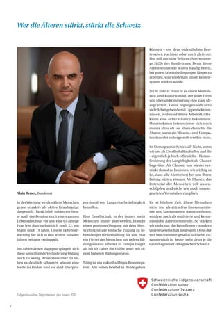 Eidgenössisches Departement des Innern EDI
4
Alain Berset,Bundesrat
In derWerbung werden ältere Menschen
gerne attraktiv als aktive Grauhaarige
dargestellt. Tatsächlich haben wir heu-
te nach der Pension noch einen ganzen
Lebensabschnitt vor uns: eine 65-jährige
Frau lebt durchschnittlich noch 22, ein
Mann noch 19 Jahre. Unsere Lebenser-
wartung hat sich in den letzten hundert
Jahren beinahe verdoppelt.
Im Arbeitsleben dagegen spiegelt sich
diese umwälzende Veränderung bislang
noch zu wenig. Arbeitslose über 50 ha-
ben es deutlich schwerer, wieder eine
Stelle zu finden und sie sind überpro-
portional von Langzeitarbeitslosigkeit
betroffen.
Eine Gesellschaft, in der immer mehr
Menschen immer älter werden, braucht
einen positiven Umgang mit dem Alter.
Wichtig ist der einfache Zugang zu le-
benslanger Weiterbildung für alle. Nur
ein Viertel der Menschen mit tiefem Bil-
dungsniveau arbeitet in Europa länger
als bis 60 – aber die Hälfte jener mit ei-
nem höheren Bildungsniveau.
Nötig ist ein zukunftsfähiges Rentensys-
tem: Alle sollen flexibel in Rente gehen
können – vor dem ordentlichen Ren-
tenalter, nachher oder auch gleitend.
Das will auch die Reform «Altersvorsor-
ge 2020» des Bundesrates. Denn ältere
Arbeitnehmende wären häufig bereit,
bei guten Arbeitsbedingungen länger zu
arbeiten, was wiederum unser Renten-
system stärken würde.
Nicht zuletzt braucht es einen Mentali-
täts- und Kulturwandel, der jeder Form
von Altersdiskriminierung eine klare Ab-
sage erteilt. Heute begnügen sich allzu
viele Arbeitgebende mit Lippenbekennt-
nissen, während ältere Arbeitskräfte
kaum eine echte Chance bekommen.
Unternehmen interessieren sich noch
immer allzu oft vor allem dann für die
Älteren, wenn ein Wissens- und Kompe-
tenztransfer sichergestellt werden muss.
Ist Demographie Schicksal? Nicht, wenn
wir uns als Gesellschaft aufraffen und die
– eigentlich ja hoch erfreuliche – Heraus-
forderung der Langlebigkeit als Chance
begreifen. Als Chance, uns wieder ver-
stärkt darauf zu besinnen, wie wichtig es
ist, dass alle Menschen bei uns ihren
Beitrag leisten können. Als Chance, das
Potenzial der Menschen voll auszu-
schöpfen und nicht wie auch immer
gearteten Vorurteilen zu opfern.
Es ist höchste Zeit, ältere Menschen
nicht nur als attraktive Konsumentin-
nen und Konsumenten wahrzunehmen,
sondern auch als motivierte und kennt-
nisreiche Arbeitnehmende. So stärken
wir nicht nur die Betroffenen – sondern
unsere Gesellschaft insgesamt. Denn der
viel beschworene gesellschaftliche Zu-
sammenhalt ist heute mehr denn je die
Grundlage einer erfolgreichen Schweiz.
Wer die Älteren stärkt,stärkt die Schweiz
 