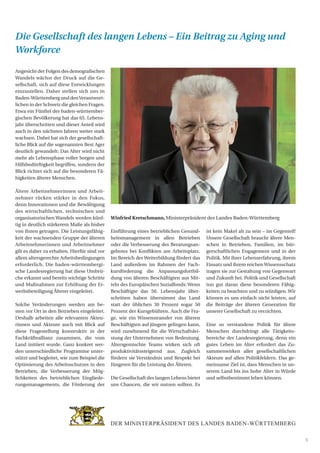 5
Angesicht der Folgen des demografischen
Wandels wächst der Druck auf die Ge-
sellschaft, sich auf diese Entwicklungen
einzustellen. Daher stellen sich uns in
Baden-WürttembergunddenVerantwort-
lichen in der Schweiz die gleichen Fragen.
Etwa ein Fünftel der baden-württember-
gischen Bevölkerung hat das 65. Lebens-
jahr überschritten und dieser Anteil wird
auch in den nächsten Jahren weiter stark
wachsen. Dabei hat sich der gesellschaft-
liche Blick auf die sogenannten Best Ager
deutlich gewandelt: Das Alter wird nicht
mehr als Lebensphase voller Sorgen und
Hilfsbedürftigkeit begriffen, sondern der
Blick richtet sich auf die besonderen Fä-
higkeiten älterer Menschen.
Ältere Arbeitnehmerinnen und Arbeit-
nehmer rücken stärker in den Fokus,
denn Innovationen und die Bewältigung
des wirtschaftlichen, technischen und
organisatorischen Wandels werden künf-
tig in deutlich stärkerem Maße als bisher
von ihnen getragen. Die Leistungsfähig-
keit der wachsenden Gruppe der älteren
Arbeitnehmerinnen und Arbeitnehmer
gilt es daher zu erhalten. Hierfür sind vor
allem altersgerechte Arbeitsbedingungen
erforderlich. Die baden-württembergi-
sche Landesregierung hat diese Umbrü-
che erkannt und bereits wichtige Schritte
und Maßnahmen zur Erhöhung der Er-
werbsbeteiligung Älterer eingeleitet.
Solche Veränderungen werden am be-
sten vor Ort in den Betrieben eingeleitet.
Deshalb arbeiten alle relevanten Akteu-
rinnen und Akteure auch mit Blick auf
diese Fragestellung konstruktiv in der
Fachkräfteallianz zusammen, die vom
Land initiiert wurde. Ganz konkret wer-
den unterschiedliche Programme unter-
stützt und begleitet, wie zum Beispiel die
Optimierung des Arbeitsschutzes in den
Betrieben, die Verbesserung der Mög-
lichkeiten des betrieblichen Eingliede-
rungsmanagements, die Förderung der
Einführung eines betrieblichen Gesund-
heitsmanagement in allen Betrieben
oder die Verbesserung des Beratungsan-
gebotes bei Konflikten am Arbeitsplatz.
Im Bereich der Weiterbildung fördert das
Land außerdem im Rahmen der Fach-
kursförderung die Anpassungsfortbil-
dung von älteren Beschäftigten aus Mit-
teln des Europäischen Sozialfonds: Wenn
Beschäftigte das 50. Lebensjahr über-
schritten haben übernimmt das Land
statt der üblichen 30 Prozent sogar 50
Prozent der Kursgebühren. Auch die Fra-
ge, wie ein Wissenstransfer von älteren
Beschäftigten auf jüngere gelingen kann,
wird zunehmend für die Wirtschaftslei-
stung der Unternehmen von Bedeutung.
Altersgemischte Teams wirken sich oft
produktivitätssteigernd aus. Zugleich
fördern sie Verständnis und Respekt bei
Jüngeren für die Leistung der Älteren.
Die Gesellschaft des langen Lebens bietet
uns Chancen, die wir nutzen sollten. Es
ist kein Makel alt zu sein – im Gegenteil!
Unsere Gesellschaft braucht ältere Men-
schen in Betrieben, Familien, im bür-
gerschaftlichen Engagement und in der
Politik. Mit ihrer Lebenserfahrung, ihrem
Einsatz und ihrem reichenWissensschatz
tragen sie zur Gestaltung von Gegenwart
und Zukunft bei. Politik und Gesellschaft
tun gut daran diese besonderen Fähig-
keiten zu beachten und zu würdigen. Wir
können es uns einfach nicht leisten, auf
die Beiträge der älteren Generation für
unserer Gesellschaft zu verzichten.
Eine so verstandene Politik für ältere
Menschen durchdringt alle Tätigkeits-
bereiche der Landesregierung, denn ein
gutes Leben im Alter erfordert das Zu-
sammenwirken aller gesellschaftlichen
Akteure auf allen Politikfeldern. Das ge-
meinsame Ziel ist, dass Menschen in un-
serem Land bis ins hohe Alter in Würde
und selbstbestimmt leben können.
Winfried Kretschmann, Ministerpräsident des Landes Baden-Württemberg
Die Gesellschaft des langen Lebens – Ein Beitrag zu Aging und
Workforce
 