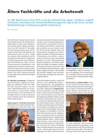 8
Das «BEF Basel Economic Forum» ist das
Wirtschaftsforum für die Metropolitan-
region Basel. In diesem Jahr befasste es
sich mit demThema «Aging und Arbeits-
welt». Das «BEF» fand am 18. November
auf dem Novartis Campus statt. Die Re-
sonanz auf das Thema, die Referate und
Diskussionsrunden war gross. Träger
des Anlasses sind metrobasel und der
Arbeitgeberverband Basel. Organisiert
wird der Anlass jeweils von metrobasel.
Das Wirtschaftsforum «BEF» will den
Wissensaustausch ermöglichen, neue
Impulse setzen und den Austausch zwi-
schen Wirtschaft, Wissenschaft, Politik,
Verwaltung,Verbänden und Bevölkerung
fördern. Das «BEF» befasst sich jeweils
mit aktuellen Themen die für die Region
wichtig sind.
Dr. Matthias Leuenberger, Delegierter
Novartis Schweiz, begrüsste als Gast-
geber die zahlreichen Gäste des «BEF»
auf dem Novartis Campus, auf wel-
chem 7’000 Mitarbeitende aus 94 Län-
dern arbeiten. Da das Thema «Aging
und Arbeitswelt» auch für Novartis ein
wichtiges Thema sei, habe der Konzern
am KTI-Projekt und an der metrobasel-
Studie teilgenommen.
Regierungsrat Christoph Brutschin
überbrachte die Grussbotschaft der Bas-
ler Regierung. Er lobte das «BEF», das
sich jeweils aktuellen Themen annimmt
und dazu einen wichtigen Diskussions-
beitrag leistet. Im gesunden Älterwer-
den stecken viele Chancen, nicht nur für
jede und jeden von uns, sondern auch
für die Wirtschaft. Bedingt durch die
demografische Knappheit an Arbeits-
kräften sind ältere Arbeitnehmende im
Arbeitsmarkt unverzichtbar. Arbeits-
markt und Altersvorsorge sind deshalb
gefordert auf diese Herausforderung
flexibel einzugehen. Die Politik müsse
dafür die nötigen Grundlagen schaffen.
«Wir müssen schauen, dass wir die Leute
im Arbeitsleben behalten können», sagte
Regierungsgrat Brutschin. Teilzeitarbeit
soll vermehrt möglich sein, besonders
für Menschen, die gegen das Pensionie-
rungsalter gehen.
«Weil die Bevölkerung altert, werden der
Schweiz in den kommenden Jahren –
ohne Zuwanderung – die qualifizierten
Fachkräfte fehlen», meinte die Direktorin
und «BEF»-Organisatorin Regula Ruetz.
In den kommenden zehn bis zwanzig
Jahren werden die Industrieländer, dar-
unter auch die Schweiz, einen massiven
demografischen Wandel erleben, da die
Menschen erfreulicherweise immer äl-
ter werden aber gleichzeitig prozentual
die Geburtenraten sinken. «Schon heute
scheiden mehr Personen aus Altersgrün-
den aus dem Erwerbsleben aus, als dass
Junge in die Erwerbstätigkeit eintreten.»
Der Mangel an Fachkräften wird sich
durch die Pensionierung der «Babyboo-
mer» noch akzentuieren. In vier Jahren
werden beispielsweise im Pflegebereich
85’000 Fachleute fehlen. «Woher sollen
diese kommen, wenn auch die umlie-
genden Industrienationen überaltern?»
Das Potenzial der älteren Fachkräfte
müsse deshalb dringend besser genutzt
werden. Gleichzeitig müssten die Be-
dingungen für ältere Arbeitnehmende
flexibel angepasst werden können, etwa
die Möglichkeit, Teilzeit zu arbeiten. «Es
muss uns gelingen, den Unternehmen
das vorhandene Wissen und die Erfah-
rung von älteren Mitarbeitenden länger
zu erhalten.»
Prof. Dr. Dr. h.c. Joachim Möller, Direk-
tor des Instituts für Arbeitsmarkt- und
Berufsforschung (IAB) der Bundesagen-
tur für Arbeit in Nürnberg, bündelte in
seinem Referat Erkenntnisse aus der
Arbeitsmarktforschung. «Die Alterung
ist nicht aufhaltbar, aber der gesell-
schaftliche Wandel ist gestaltbar.» Auch
in Deutschland werde die Bevölkerung
schnell und massiv älter. Die Lebenser-
wartung würde jeden Tag um dreiein-
Ältere Fachkräfte und die Arbeitswelt
Am «BEF Basel Economic Forum 2016» wurde die metrobasel Studie «Aging – Workforce» vorgestellt
und diskutiert. Verschiedene auch internationale Referenten gingen der Frage auf den Grund, wie ältere
Mitarbeitende länger im Arbeitsprozess gehalten werden können.
Text: metrobasel
 