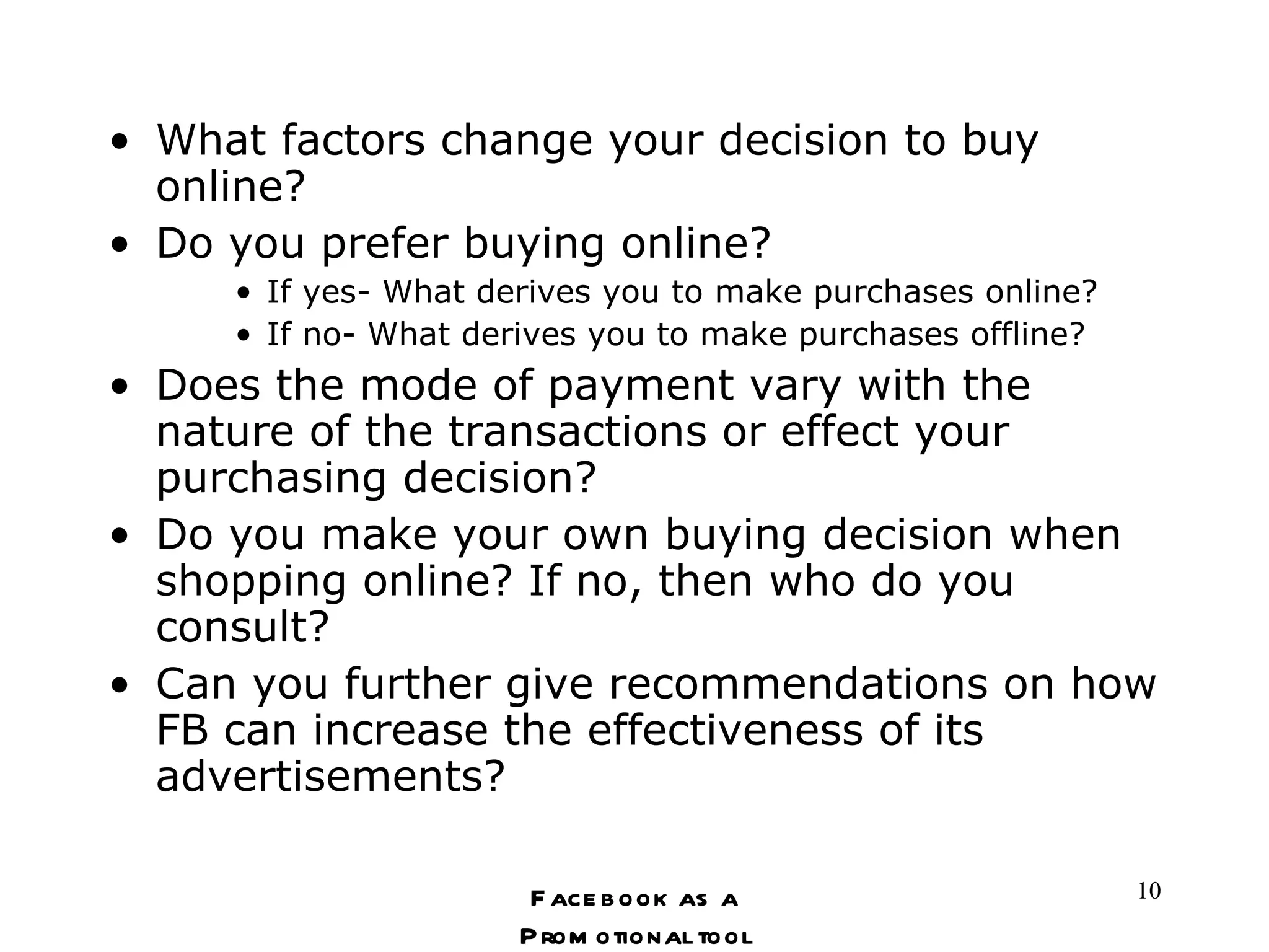 What factors change your decision to buy online?  Do you prefer buying online? If yes- What derives you to make purchases online? If no- What derives you to make purchases offline? Does the mode of payment vary with the nature of the transactions or effect your purchasing decision? Do you make your own buying decision when shopping online? If no, then who do you consult? Can you further give recommendations on how FB can increase the effectiveness of its advertisements? Facebook as a Promotional tool 