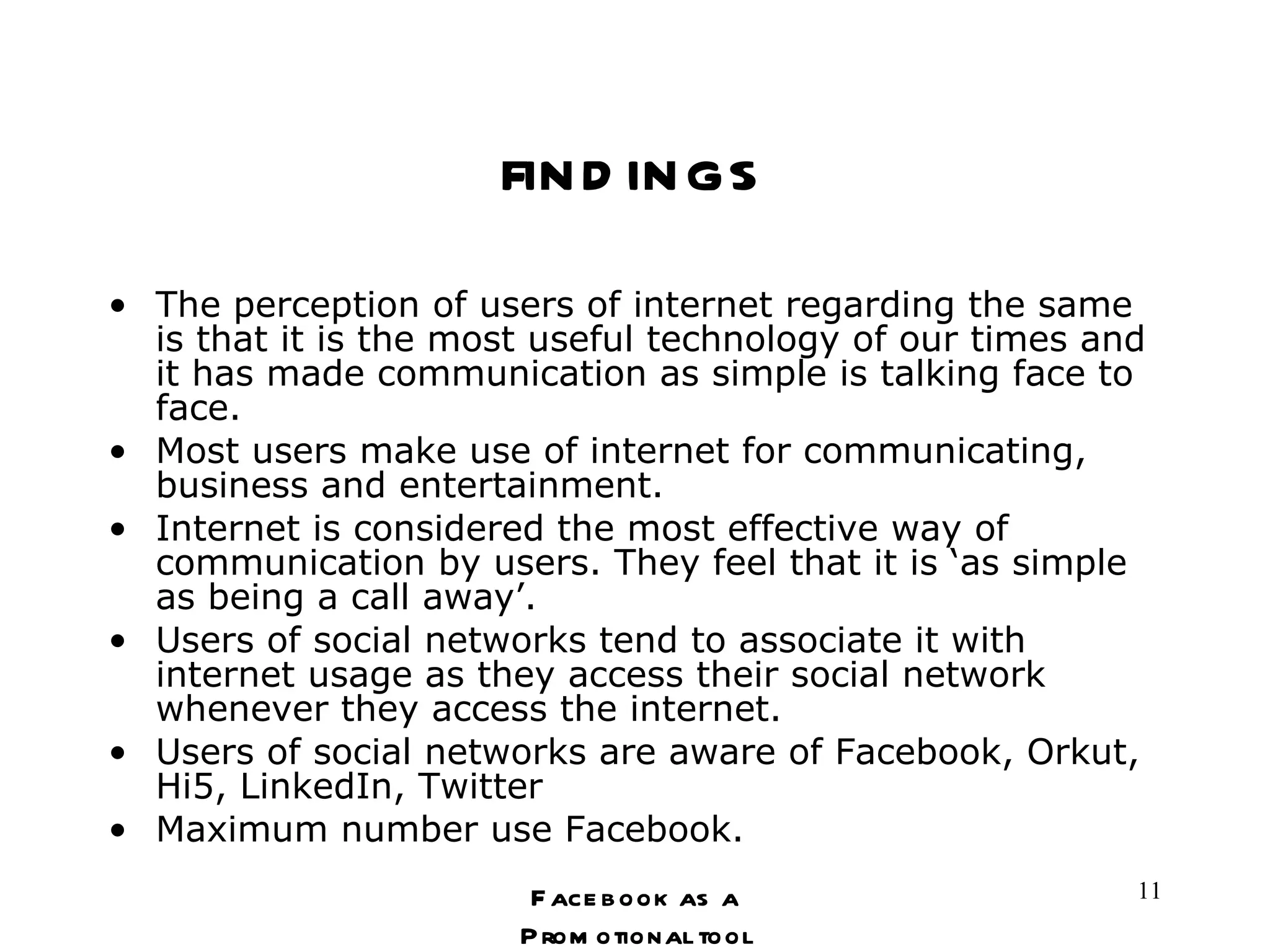 findings The perception of users of internet regarding the same is that it is the most useful technology of our times and it has made communication as simple is talking face to face. Most users make use of internet for communicating, business and entertainment.  Internet is considered the most effective way of communication by users. They feel that it is ‘as simple as being a call away’.  Users of social networks tend to associate it with internet usage as they access their social network whenever they access the internet. Users of social networks are aware of Facebook, Orkut, Hi5, LinkedIn, Twitter Maximum number use Facebook. Facebook as a Promotional tool 