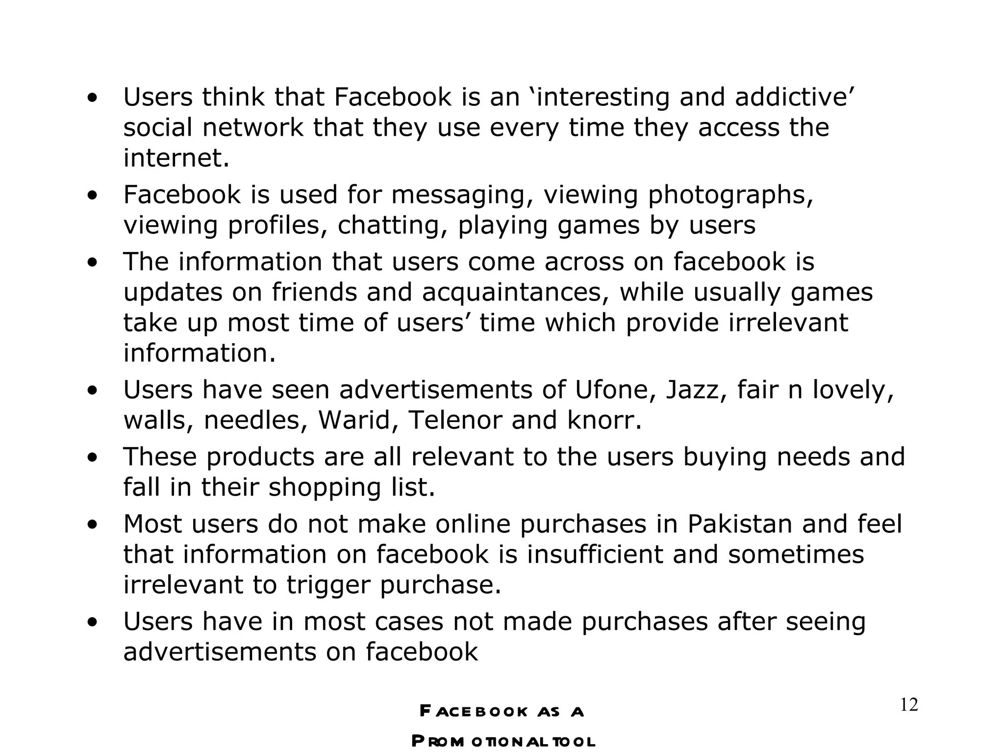 Users think that Facebook is an ‘interesting and addictive’ social network that they use every time they access the internet.  Facebook is used for messaging, viewing photographs, viewing profiles, chatting, playing games by users The information that users come across on facebook is updates on friends and acquaintances, while usually games take up most time of users’ time which provide irrelevant information. Users have seen advertisements of Ufone, Jazz, fair n lovely, walls, needles, Warid, Telenor and knorr. These products are all relevant to the users buying needs and fall in their shopping list.  Most users do not make online purchases in Pakistan and feel that information on facebook is insufficient and sometimes irrelevant to trigger purchase. Users have in most cases not made purchases after seeing advertisements on facebook Facebook as a Promotional tool 