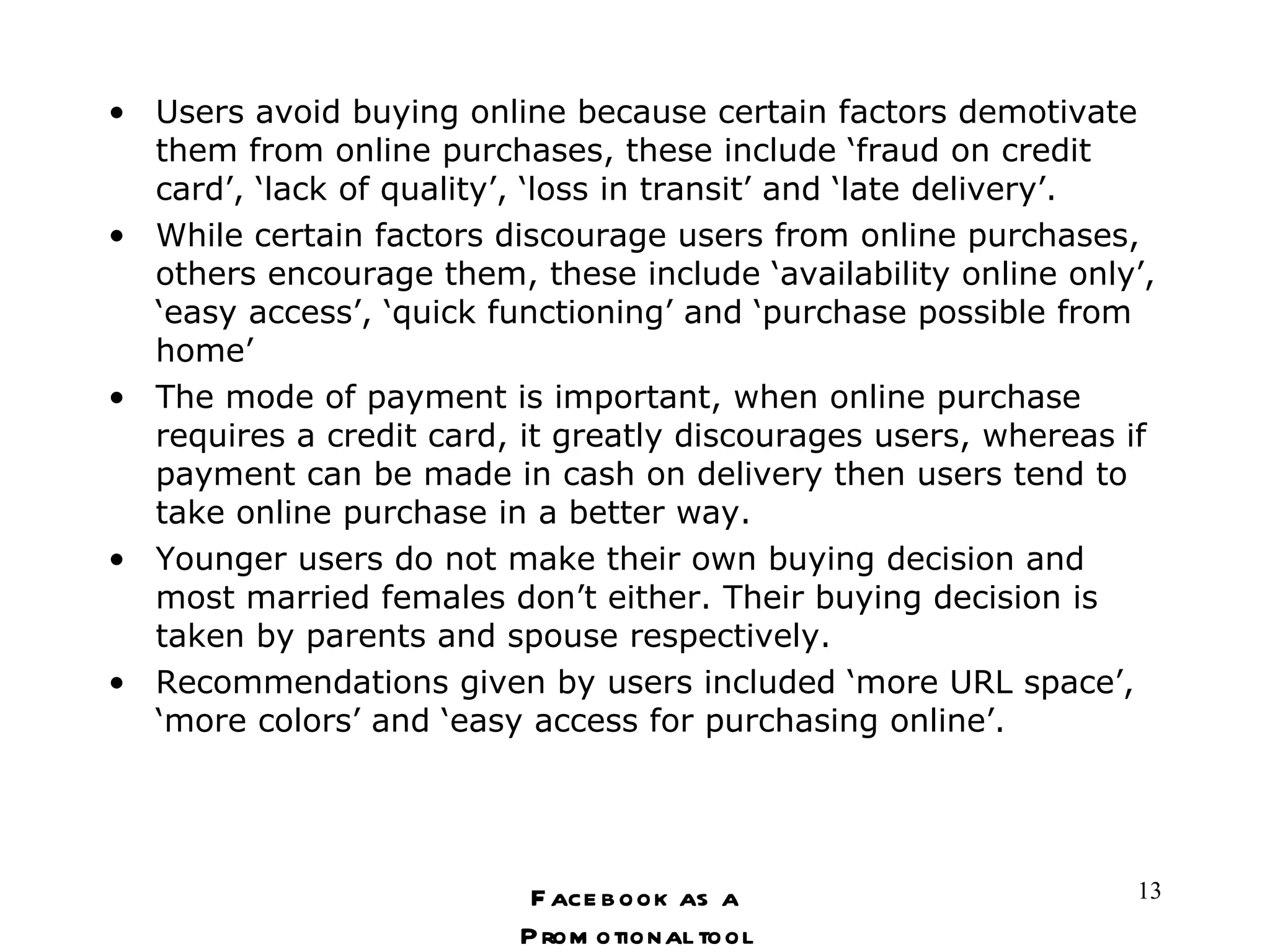 Users avoid buying online because certain factors demotivate them from online purchases, these include ‘fraud on credit card’, ‘lack of quality’, ‘loss in transit’ and ‘late delivery’. While certain factors discourage users from online purchases, others encourage them, these include ‘availability online only’, ‘easy access’, ‘quick functioning’ and ‘purchase possible from home’ The mode of payment is important, when online purchase requires a credit card, it greatly discourages users, whereas if payment can be made in cash on delivery then users tend to take online purchase in a better way. Younger users do not make their own buying decision and most married females don’t either. Their buying decision is taken by parents and spouse respectively.  Recommendations given by users included ‘more URL space’, ‘more colors’ and ‘easy access for purchasing online’. Facebook as a Promotional tool 