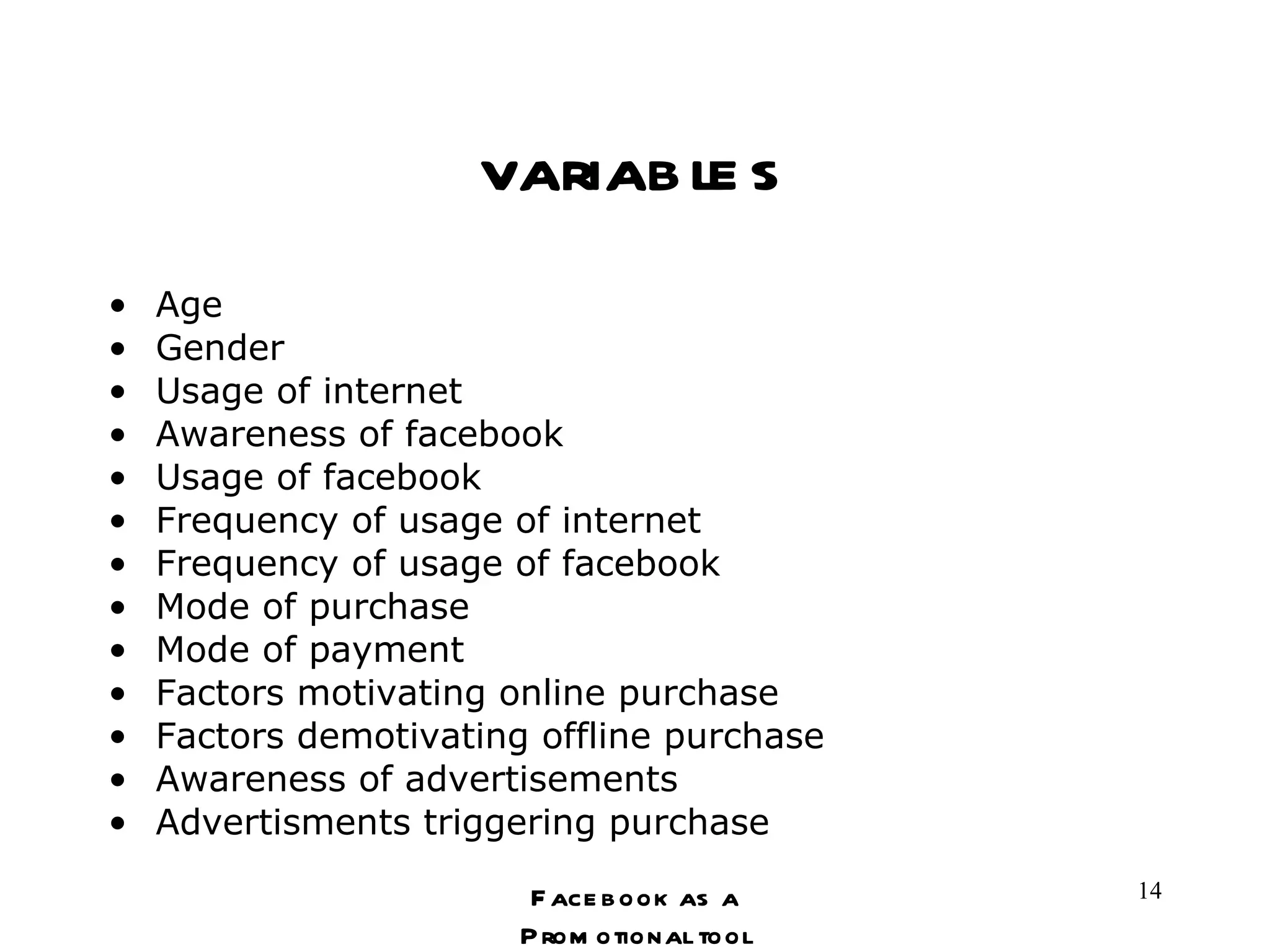 variables Age Gender Usage of internet Awareness of facebook Usage of facebook Frequency of usage of internet Frequency of usage of facebook Mode of purchase Mode of payment Factors motivating online purchase Factors demotivating offline purchase Awareness of advertisements Advertisments triggering purchase Facebook as a Promotional tool 
