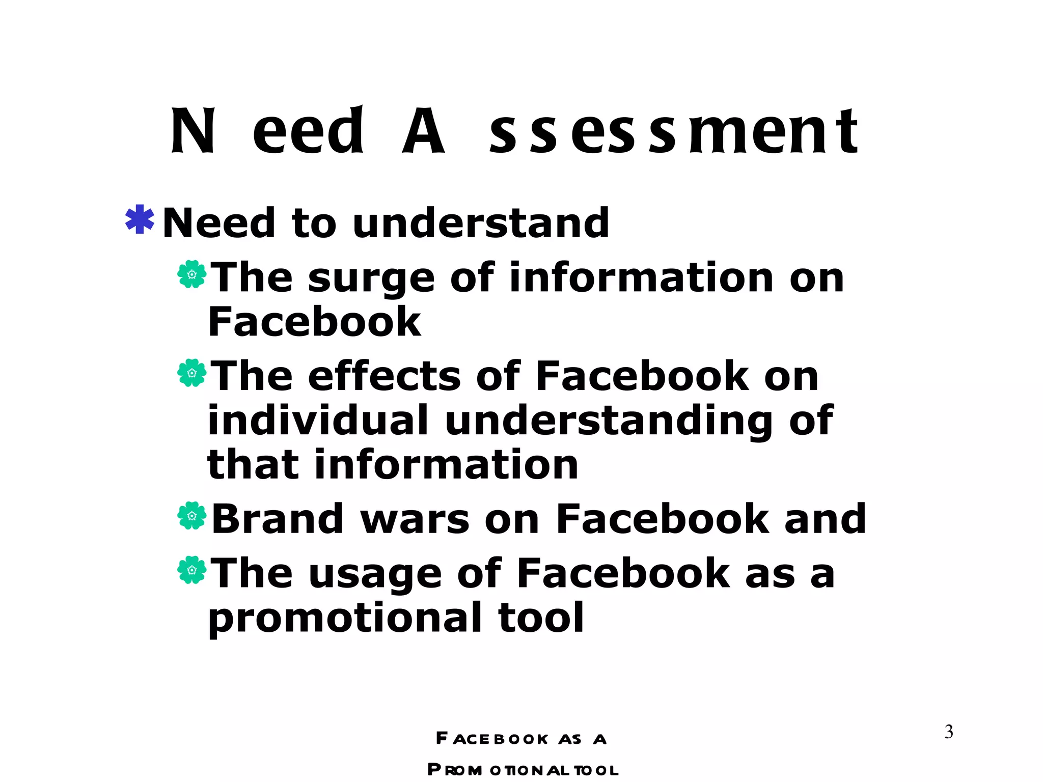 Need Assessment Need to understand The surge of information on Facebook The effects of Facebook on individual understanding of that information Brand wars on Facebook and The usage of Facebook as a promotional tool Facebook as a Promotional tool 