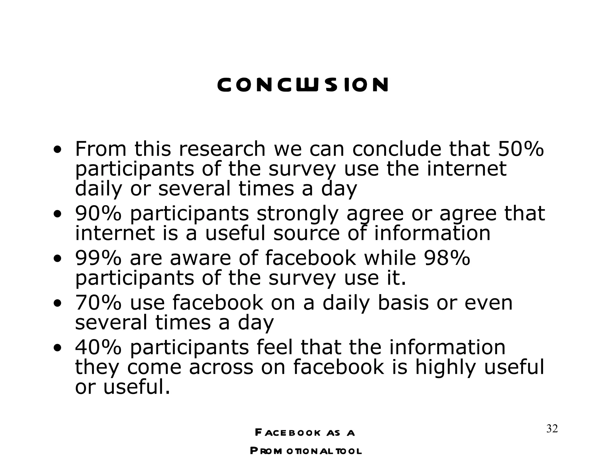 conclusion From this research we can conclude that 50% participants of the survey use the internet daily or several times a day 90% participants strongly agree or agree that internet is a useful source of information  99% are aware of facebook while 98% participants of the survey use it. 70% use facebook on a daily basis or even several times a day 40% participants feel that the information they come across on facebook is highly useful or useful. Facebook as a Promotional tool 