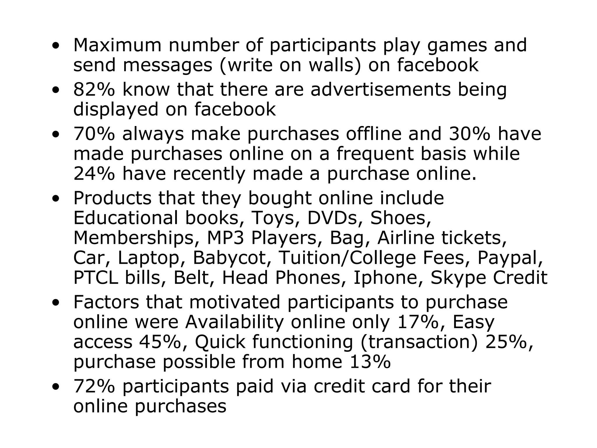 Maximum number of participants play games and send messages (write on walls) on facebook 82% know that there are advertisements being displayed on facebook 70% always make purchases offline and 30% have made purchases online on a frequent basis while 24% have recently made a purchase online. Products that they bought online include Educational books, Toys, DVDs, Shoes, Memberships, MP3 Players, Bag, Airline tickets, Car, Laptop, Babycot, Tuition/College Fees, Paypal, PTCL bills, Belt, Head Phones, Iphone, Skype Credit Factors that motivated participants to purchase online were Availability online only 17%, Easy access 45%, Quick functioning (transaction) 25%, purchase possible from home 13% 72% participants paid via credit card for their online purchases 
