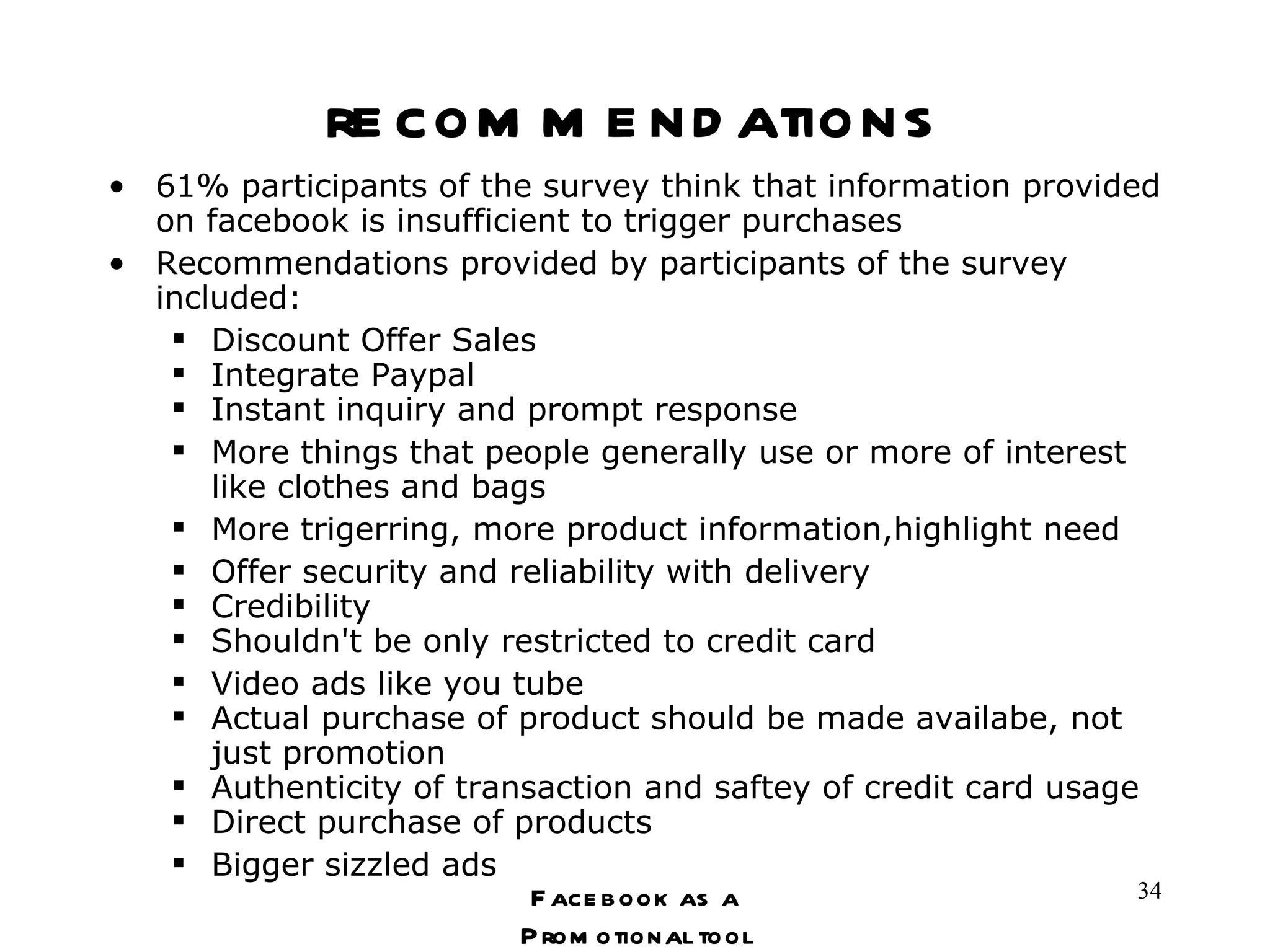 recommendations 61% participants of the survey think that information provided on facebook is insufficient to trigger purchases Recommendations provided by participants of the survey included: Discount Offer Sales Integrate Paypal Instant inquiry and prompt response More things that people generally use or more of interest like clothes and bags More trigerring, more product information,highlight need Offer security and reliability with delivery Credibility Shouldn't be only restricted to credit card Video ads like you tube Actual purchase of product should be made availabe, not just promotion Authenticity of transaction and saftey of credit card usage Direct purchase of products Bigger sizzled ads Facebook as a Promotional tool 