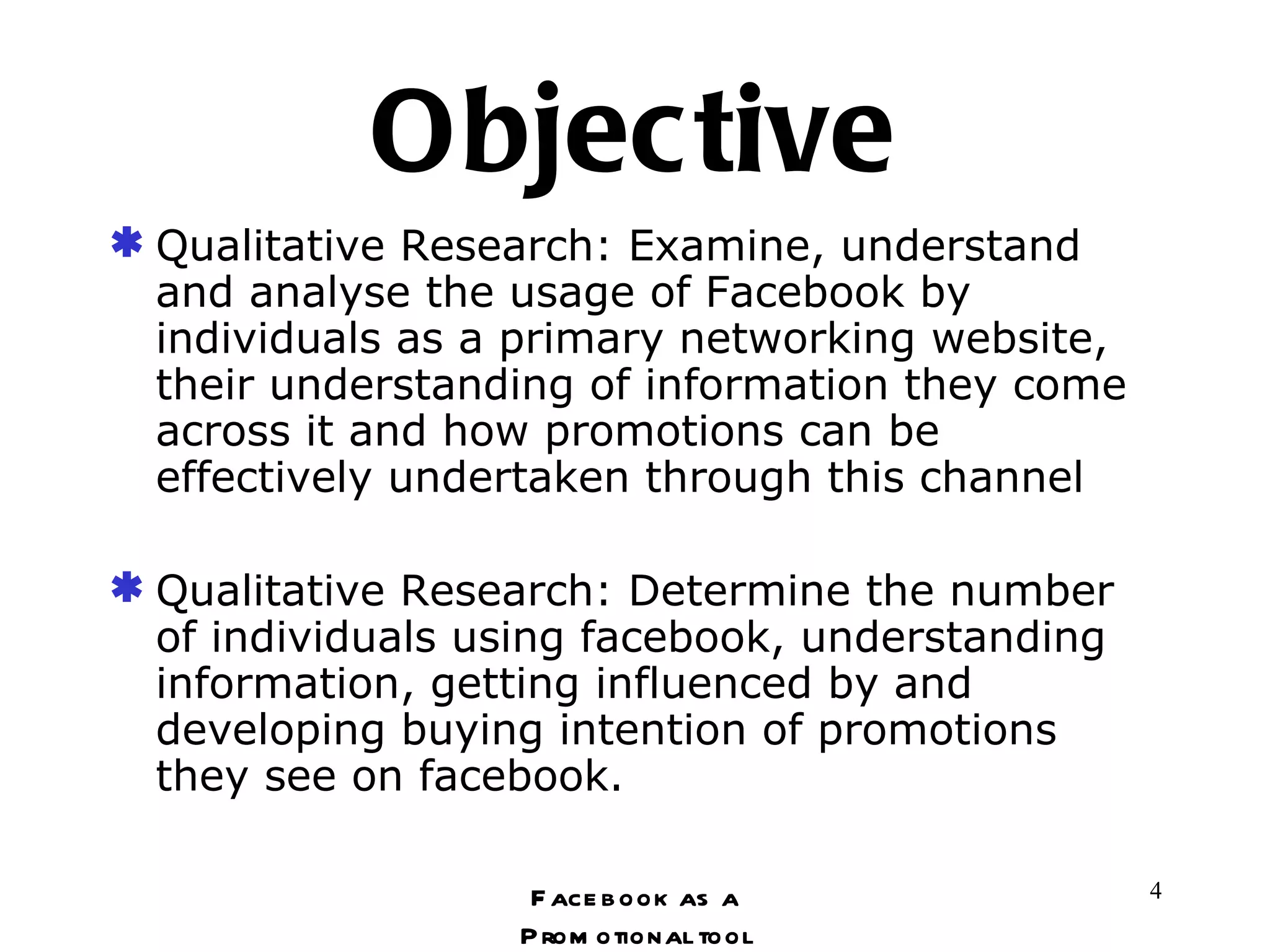 Objective Qualitative Research: Examine, understand and analyse the usage of Facebook by individuals as a primary networking website, their understanding of information they come across it and how promotions can be effectively undertaken through this channel Qualitative Research: Determine the number of individuals using facebook, understanding information, getting influenced by and developing buying intention of promotions they see on facebook. Facebook as a Promotional tool 